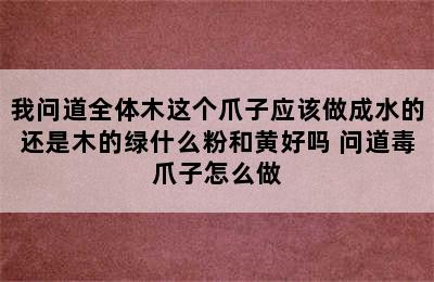 我问道全体木这个爪子应该做成水的还是木的绿什么粉和黄好吗 问道毒爪子怎么做